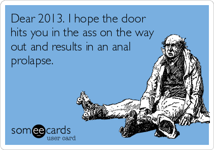 Dear 2013. I hope the door
hits you in the ass on the way
out and results in an anal
prolapse.