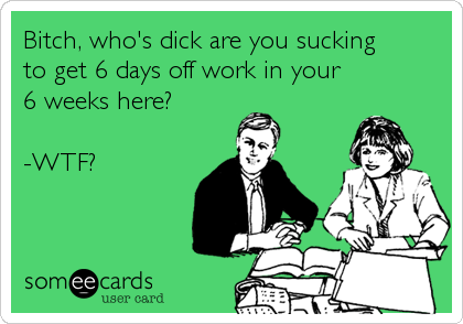 Bitch, who's dick are you sucking
to get 6 days off work in your
6 weeks here?

-WTF?