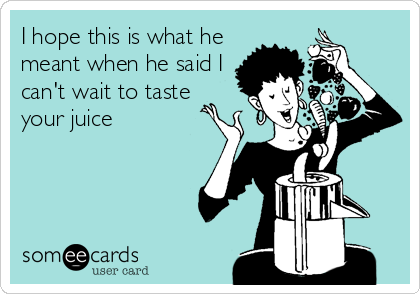 I hope this is what he
meant when he said I
can't wait to taste
your juice