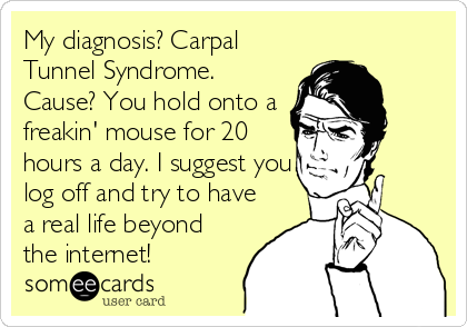 My diagnosis? Carpal
Tunnel Syndrome.
Cause? You hold onto a
freakin' mouse for 20
hours a day. I suggest you
log off and try to have
a real life beyond
the internet!
