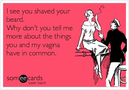 I see you shaved your
beard.
Why don't you tell me
more about the things
you and my vagina
have in common.