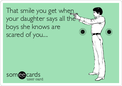 That smile you get when
your daughter says all the
boys she knows are
scared of you....