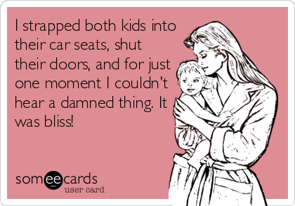 I strapped both kids into
their car seats, shut
their doors, and for just
one moment I couldn't
hear a damned thing. It
was bliss!