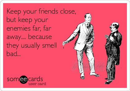 Keep your friends close,
but keep your
enemies far, far
away.... because
they usually smell
bad...