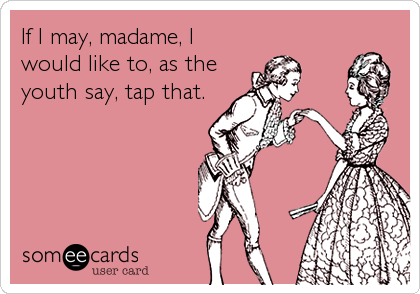 If I may, madame, I
would like to, as the
youth say, tap that.