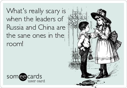 What's really scary is
when the leaders of
Russia and China are
the sane ones in the
room!