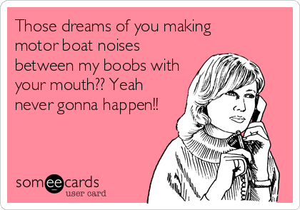 Those dreams of you making
motor boat noises
between my boobs with
your mouth?? Yeah
never gonna happen!!