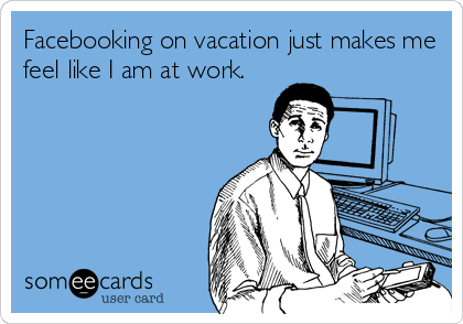 Facebooking on vacation just makes me
feel like I am at work.