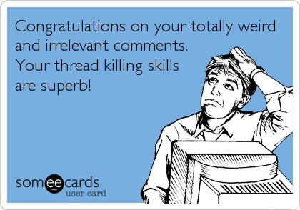 Congratulations on your totally weird
and irrelevant comments.
Your thread killing skills 
are superb!