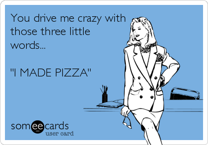 You drive me crazy with
those three little
words...

"I MADE PIZZA"