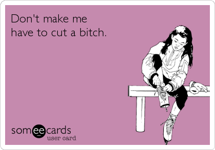 Don't make me 
have to cut a bitch.