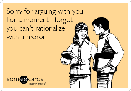 Sorry for arguing with you.
For a moment I forgot
you can't rationalize
with a moron.