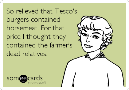 So relieved that Tesco's
burgers contained
horsemeat. For that
price I thought they
contained the farmer's
dead relatives.
