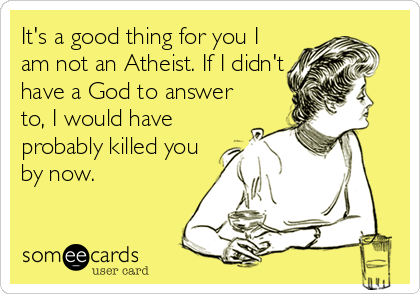 It's a good thing for you I
am not an Atheist. If I didn't
have a God to answer
to, I would have
probably killed you
by now.