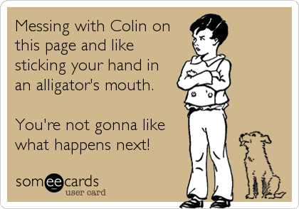 Messing with Colin on
this page and like
sticking your hand in 
an alligator's mouth.  

You're not gonna like
what happens next!
