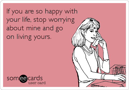 If you are so happy with
your life, stop worrying
about mine and go
on living yours.
