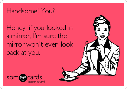 Handsome! You?

Honey, if you looked in
a mirror, I'm sure the
mirror won't even look
back at you.