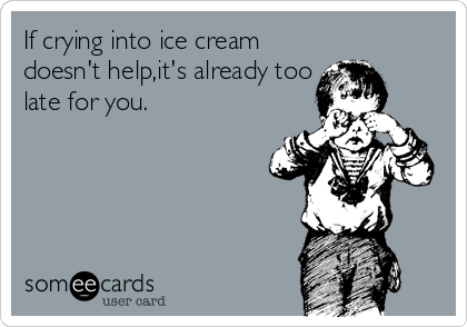 If crying into ice cream
doesn't help,it's already too
late for you.