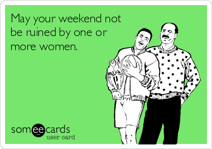 May your weekend not
be ruined by one or
more women.