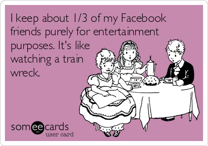 I keep about 1/3 of my Facebook
friends purely for entertainment
purposes. It's like
watching a train
wreck.