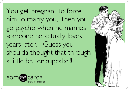 You get pregnant to force
him to marry you,  then you
go psycho when he marries
someone he actually loves
years later.   Guess you
shoulda thought that through
a little better cupcake!!!
