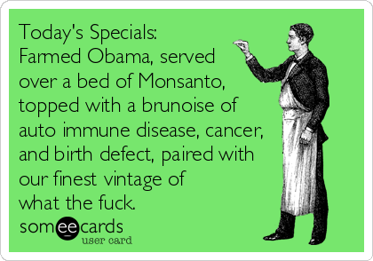 Today's Specials:
Farmed Obama, served 
over a bed of Monsanto, 
topped with a brunoise of 
auto immune disease, cancer,
and birth defect,%2