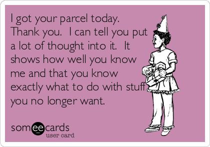 I got your parcel today.
Thank you.  I can tell you put
a lot of thought into it.  It
shows how well you know
me and that you know
exactly what to do with stuff
you no longer want.