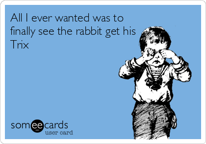 All I ever wanted was to
finally see the rabbit get his
Trix
