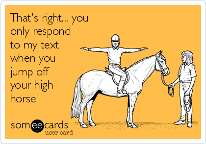 That's right... you
only respond
to my text
when you
jump off
your high
horse