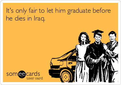 It's only fair to let him graduate before
he dies in Iraq.