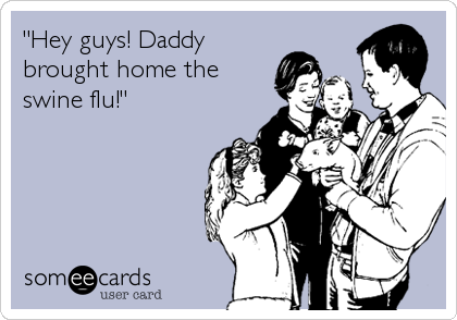 "Hey guys! Daddy
brought home the
swine flu!"