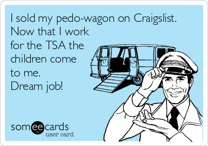 I sold my pedo-wagon on Craigslist.
Now that I work
for the TSA the
children come
to me.
Dream job!
