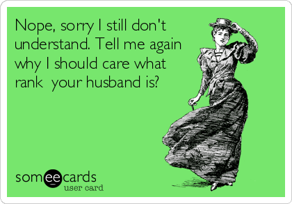 Nope, sorry I still don't
understand. Tell me again
why I should care what
rank  your husband is?