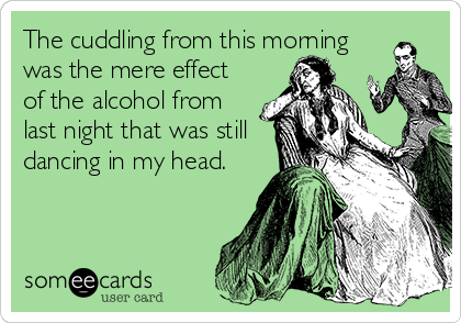 The cuddling from this morning
was the mere effect
of the alcohol from
last night that was still
dancing in my head.