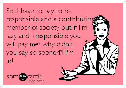 So...I have to pay to be
responsible and a contributing
member of society but if I'm
lazy and irresponsible you
will pay me? why didn't
you say 