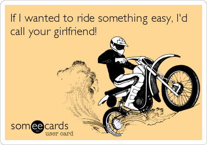 If I wanted to ride something easy, I'd
call your girlfriend!