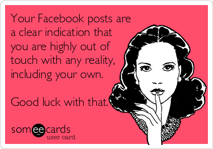 Your Facebook posts are
a clear indication that
you are highly out of
touch with any reality,
including your own. 

Good luck with that.