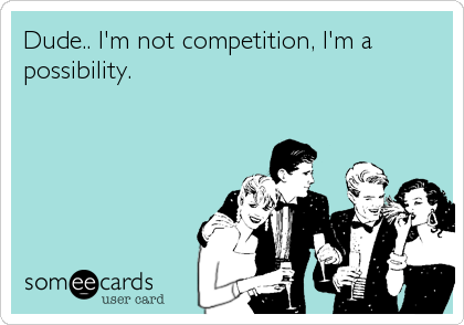 Dude.. I'm not competition, I'm a
possibility.