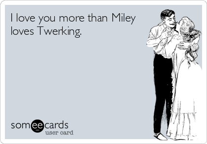I love you more than Miley
loves Twerking.