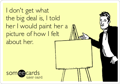 I don't get what 
the big deal is, I told
her I would paint her a
picture of how I felt
about her.