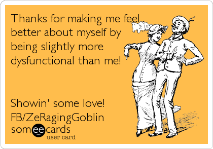 Thanks for making me feel
better about myself by
being slightly more
dysfunctional than me!


Showin' some love!
FB/ZeRagingGoblin