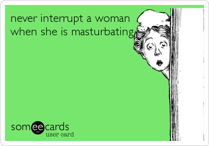never interrupt a woman
when she is masturbating
