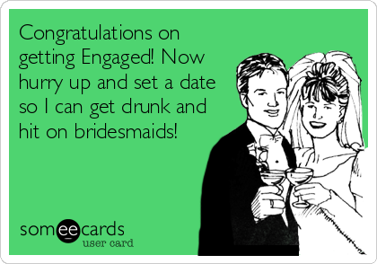 Congratulations on
getting Engaged! Now
hurry up and set a date
so I can get drunk and
hit on bridesmaids!