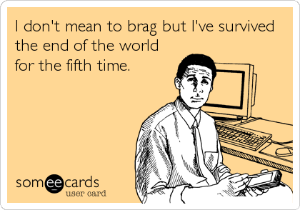 I don't mean to brag but I've survived
the end of the world
for the fifth time.