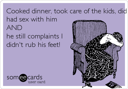 Cooked dinner, took care of the kids, did laundry,
had sex with him 
AND
he still complaints I
didn't rub his feet!