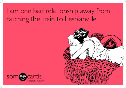 I am one bad relationship away from
catching the train to Lesbianville.