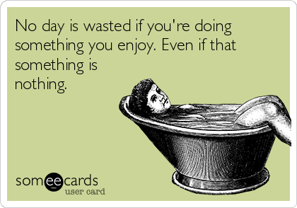 No day is wasted if you're doing
something you enjoy. Even if that
something is
nothing.
