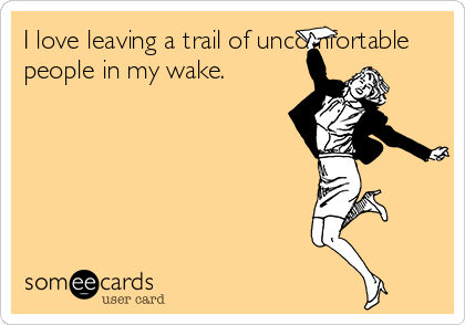 I love leaving a trail of uncomfortable
people in my wake.