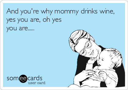 And you're why mommy drinks wine,
yes you are, oh yes
you are.....