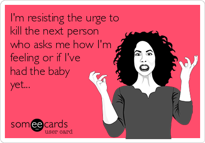 I'm resisting the urge to
kill the next person
who asks me how I'm
feeling or if I've
had the baby
yet...